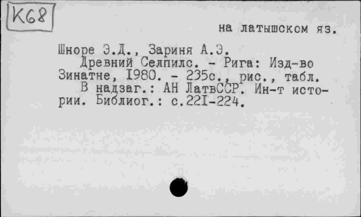 ﻿на латышском яз.
Шноре Э.Д., Зариня А.Э.
древний Селпилс. - Рига: Изд-во Зинатне, 1980. - 235с., рис., табл.
В надзаг.: АН ЛатвС0Р. Ин-т истории. Библиог.: с.221-224.